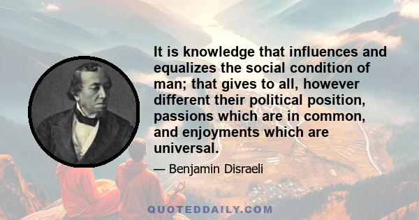 It is knowledge that influences and equalizes the social condition of man; that gives to all, however different their political position, passions which are in common, and enjoyments which are universal.