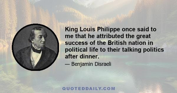 King Louis Philippe once said to me that he attributed the great success of the British nation in political life to their talking politics after dinner.