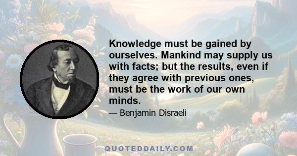 Knowledge must be gained by ourselves. Mankind may supply us with facts; but the results, even if they agree with previous ones, must be the work of our own minds.