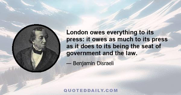 London owes everything to its press: it owes as much to its press as it does to its being the seat of government and the law.