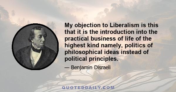 My objection to Liberalism is this that it is the introduction into the practical business of life of the highest kind namely, politics of philosophical ideas instead of political principles.