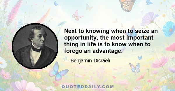 Next to knowing when to seize an opportunity, the most important thing in life is to know when to forego an advantage.