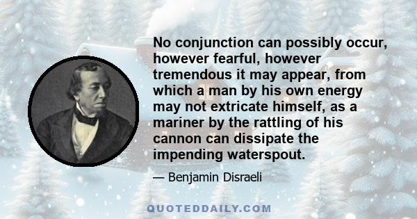 No conjunction can possibly occur, however fearful, however tremendous it may appear, from which a man by his own energy may not extricate himself, as a mariner by the rattling of his cannon can dissipate the impending