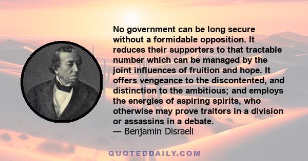 No government can be long secure without a formidable opposition. It reduces their supporters to that tractable number which can be managed by the joint influences of fruition and hope. It offers vengeance to the