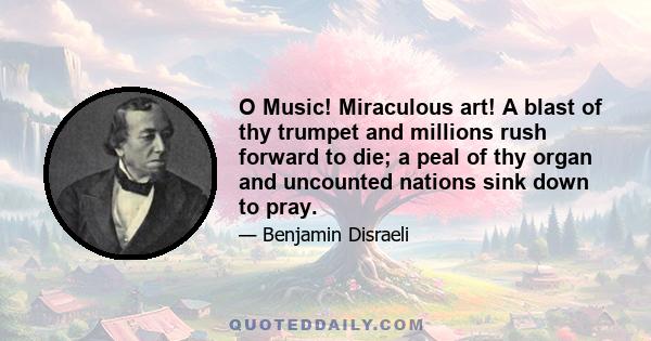 O Music! Miraculous art! A blast of thy trumpet and millions rush forward to die; a peal of thy organ and uncounted nations sink down to pray.