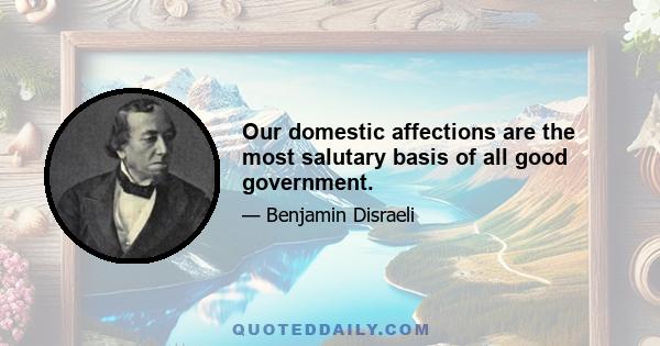 Our domestic affections are the most salutary basis of all good government.