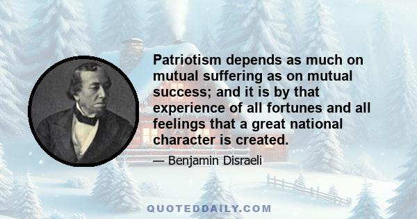 Patriotism depends as much on mutual suffering as on mutual success; and it is by that experience of all fortunes and all feelings that a great national character is created.