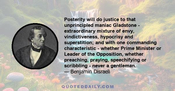 Posterity will do justice to that unprincipled maniac Gladstone - extraordinary mixture of envy, vindictiveness, hypocrisy and superstition; and with one commanding characteristic - whether Prime Minister or Leader of