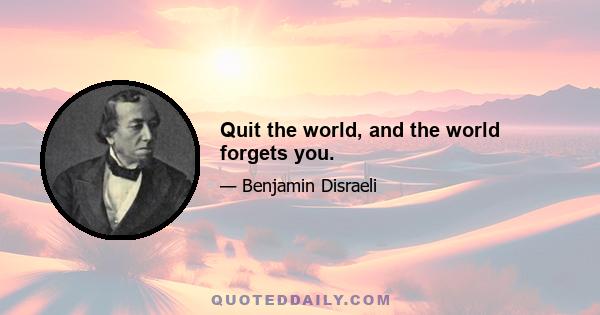 Quit the world, and the world forgets you.