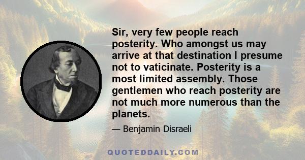 Sir, very few people reach posterity. Who amongst us may arrive at that destination I presume not to vaticinate. Posterity is a most limited assembly. Those gentlemen who reach posterity are not much more numerous than