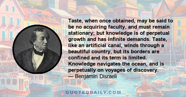 Taste, when once obtained, may be said to be no acquiring faculty, and must remain stationary; but knowledge is of perpetual growth and has infinite demands. Taste, like an artificial canal, winds through a beautiful