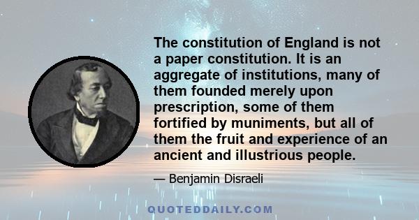 The constitution of England is not a paper constitution. It is an aggregate of institutions, many of them founded merely upon prescription, some of them fortified by muniments, but all of them the fruit and experience