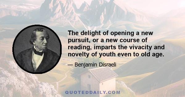 The delight of opening a new pursuit, or a new course of reading, imparts the vivacity and novelty of youth even to old age.