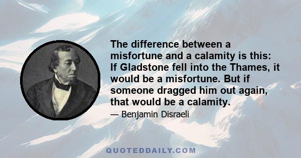 The difference between a misfortune and a calamity is this: If Gladstone fell into the Thames, it would be a misfortune. But if someone dragged him out again, that would be a calamity.