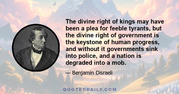 The divine right of kings may have been a plea for feeble tyrants, but the divine right of government is the keystone of human progress, and without it governments sink into police, and a nation is degraded into a mob.