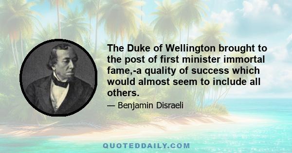 The Duke of Wellington brought to the post of first minister immortal fame,-a quality of success which would almost seem to include all others.