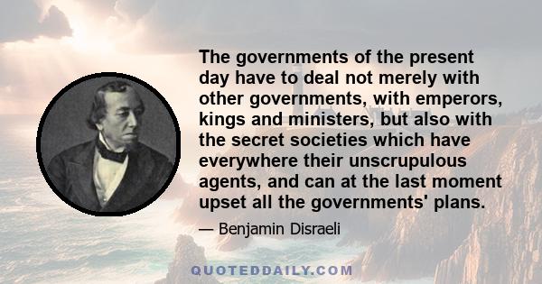 The governments of the present day have to deal not merely with other governments, with emperors, kings and ministers, but also with the secret societies which have everywhere their unscrupulous agents, and can at the