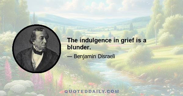 The indulgence in grief is a blunder.