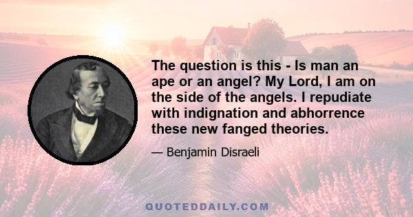 The question is this - Is man an ape or an angel? My Lord, I am on the side of the angels. I repudiate with indignation and abhorrence these new fanged theories.