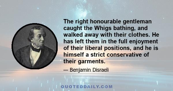 The right honourable gentleman caught the Whigs bathing, and walked away with their clothes. He has left them in the full enjoyment of their liberal positions, and he is himself a strict conservative of their garments.