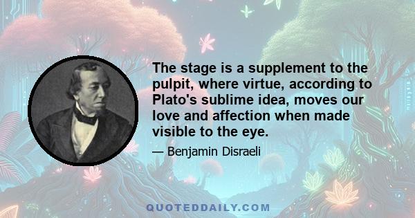 The stage is a supplement to the pulpit, where virtue, according to Plato's sublime idea, moves our love and affection when made visible to the eye.