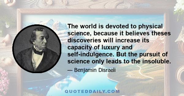 The world is devoted to physical science, because it believes theses discoveries will increase its capacity of luxury and self-indulgence. But the pursuit of science only leads to the insoluble.