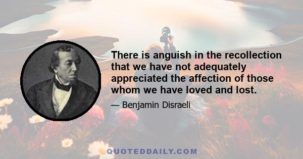 There is anguish in the recollection that we have not adequately appreciated the affection of those whom we have loved and lost.