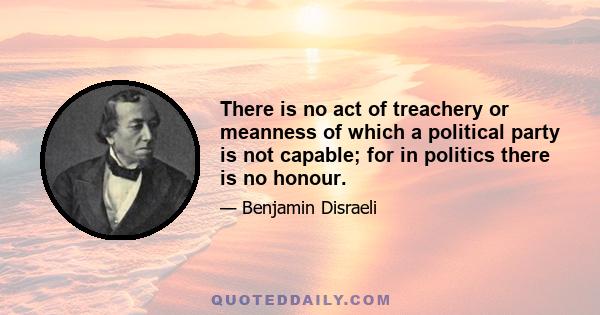 There is no act of treachery or meanness of which a political party is not capable; for in politics there is no honour.