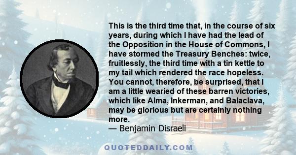 This is the third time that, in the course of six years, during which I have had the lead of the Opposition in the House of Commons, I have stormed the Treasury Benches: twice, fruitlessly, the third time with a tin