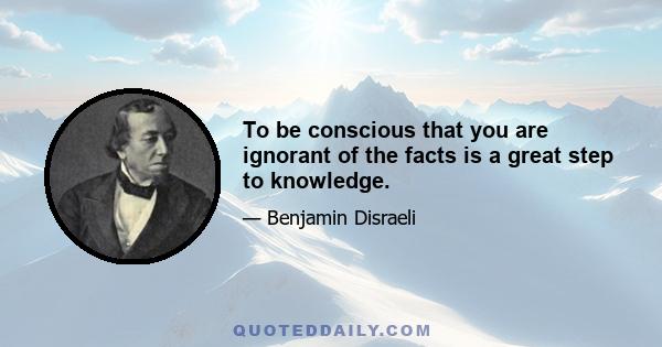 To be conscious that you are ignorant of the facts is a great step to knowledge.