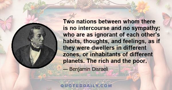 Two nations between whom there is no intercourse and no sympathy; who are as ignorant of each other's habits, thoughts, and feelings, as if they were dwellers in different zones, or inhabitants of different planets. The 