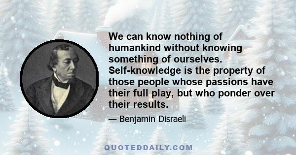 We can know nothing of humankind without knowing something of ourselves. Self-knowledge is the property of those people whose passions have their full play, but who ponder over their results.