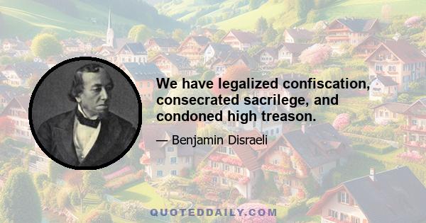 We have legalized confiscation, consecrated sacrilege, and condoned high treason.