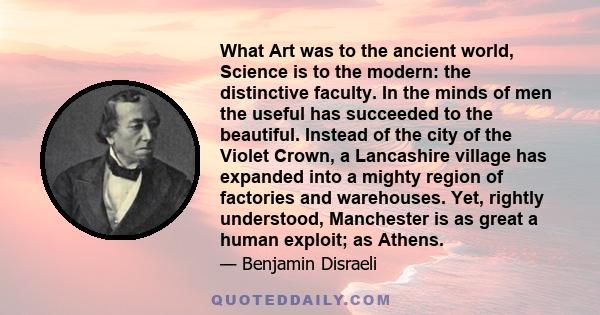 What art was to the ancient world, Science is to the modern; the distinctive faculty. In the minds of men, the useful has succeeded to the beautiful.