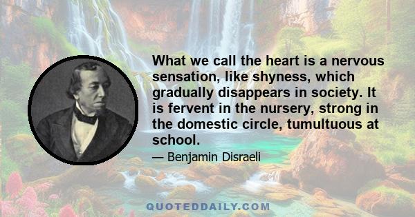 What we call the heart is a nervous sensation, like shyness, which gradually disappears in society. It is fervent in the nursery, strong in the domestic circle, tumultuous at school.