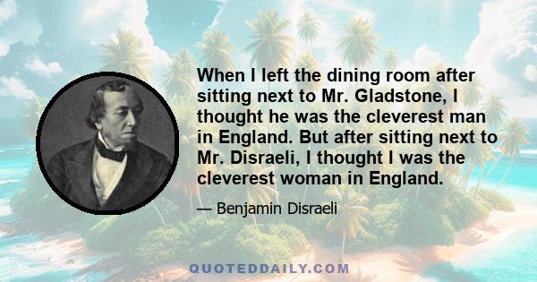 When I left the dining room after sitting next to Mr. Gladstone, I thought he was the cleverest man in England. But after sitting next to Mr. Disraeli, I thought I was the cleverest woman in England.