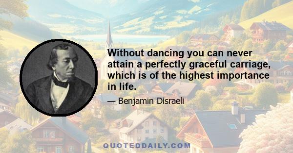 Without dancing you can never attain a perfectly graceful carriage, which is of the highest importance in life.