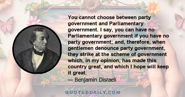 You cannot choose between party government and Parliamentary government. I say, you can have no Parliamentary government if you have no party government; and, therefore, when gentlemen denounce party government, they