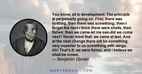 You know, all is development. The principle is perpetually going on. First, there was nothing, then there was something; then-I forget the next-I think there were shells, then fishes; then we came-let me see-did we come 