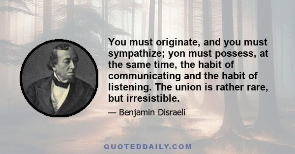 You must originate, and you must sympathize; yon must possess, at the same time, the habit of communicating and the habit of listening. The union is rather rare, but irresistible.