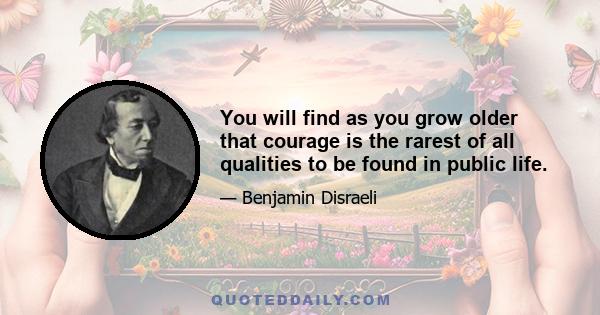 You will find as you grow older that courage is the rarest of all qualities to be found in public life.