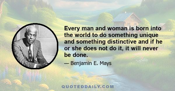 Every man and woman is born into the world to do something unique and something distinctive and if he or she does not do it, it will never be done.