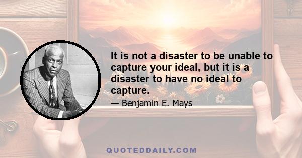 It is not a disaster to be unable to capture your ideal, but it is a disaster to have no ideal to capture.