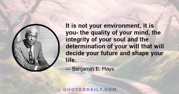 It is not your environment, it is you- the quality of your mind, the integrity of your soul and the determination of your will that will decide your future and shape your life.