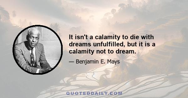 It isn't a calamity to die with dreams unfulfilled, but it is a calamity not to dream.