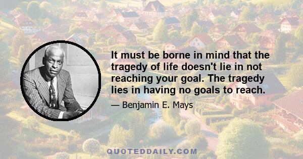 It must be borne in mind that the tragedy of life doesn't lie in not reaching your goal. The tragedy lies in having no goals to reach.