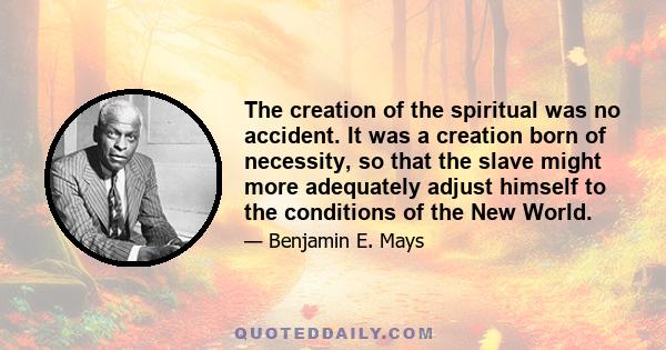 The creation of the spiritual was no accident. It was a creation born of necessity, so that the slave might more adequately adjust himself to the conditions of the New World.