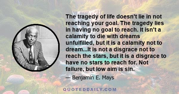 The tragedy of life doesn't lie in not reaching your goal. The tragedy lies in having no goal to reach. It isn't a calamity to die with dreams unfulfilled, but it is a calamity not to dream...It is not a disgrace not to 