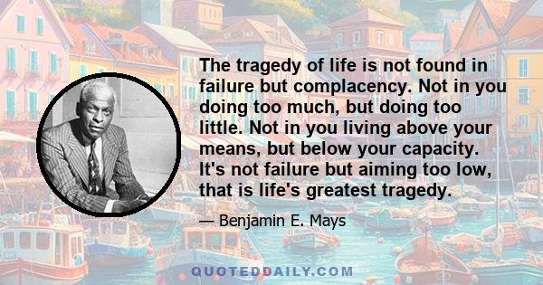 The tragedy of life is not found in failure but complacency. Not in you doing too much, but doing too little. Not in you living above your means, but below your capacity. It's not failure but aiming too low, that is