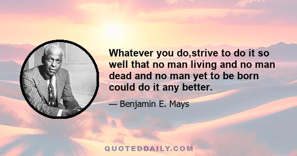 Whatever you do,strive to do it so well that no man living and no man dead and no man yet to be born could do it any better.